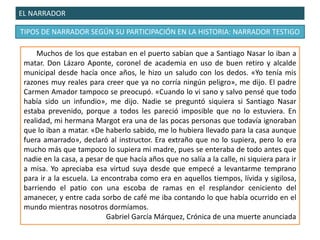 EL NARRADOR
TIPOS DE NARRADOR SEGÚN SU PARTICIPACIÓN EN LA HISTORIA: NARRADOR TESTIGO
Muchos de los que estaban en el puerto sabían que a Santiago Nasar lo iban a
matar. Don Lázaro Aponte, coronel de academia en uso de buen retiro y alcalde
municipal desde hacía once años, le hizo un saludo con los dedos. «Yo tenía mis
razones muy reales para creer que ya no corría ningún peligro», me dijo. El padre
Carmen Amador tampoco se preocupó. «Cuando lo vi sano y salvo pensé que todo
había sido un infundio», me dijo. Nadie se preguntó siquiera si Santiago Nasar
estaba prevenido, porque a todos les pareció imposible que no lo estuviera. En
realidad, mi hermana Margot era una de las pocas personas que todavía ignoraban
que lo iban a matar. «De haberlo sabido, me lo hubiera llevado para la casa aunque
fuera amarrado», declaró al instructor. Era extraño que no lo supiera, pero lo era
mucho más que tampoco lo supiera mi madre, pues se enteraba de todo antes que
nadie en la casa, a pesar de que hacía años que no salía a la calle, ni siquiera para ir
a misa. Yo apreciaba esa virtud suya desde que empecé a levantarme temprano
para ir a la escuela. La encontraba como era en aquellos tiempos, lívida y sigilosa,
barriendo el patio con una escoba de ramas en el resplandor ceniciento del
amanecer, y entre cada sorbo de café me iba contando lo que había ocurrido en el
mundo mientras nosotros dormíamos.
Gabriel García Márquez, Crónica de una muerte anunciada
 
