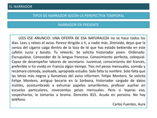 EL NARRADOR
TIPOS DE NARRADOR SEGÚN LA PERSPECTIVA TEMPORAL
LEES ESE ANUNCIO: UNA OFERTA DE ESA NATURALEZA no se hace todos los
días. Lees y relees el aviso. Parece dirigido a ti, a nadie más. Distraído, dejas que la
ceniza del cigarro caiga dentro de la taza de té que has estado bebiendo en este
cafetín sucio y barato. Tu releerás. Se solicita historiador joven. Ordenado.
Escrupuloso. Conocedor de la lengua francesa. Conocimiento perfecto, coloquial.
Capaz de desempeñar labores de secretario. Juventud, conocimiento del francés,
preferible si ha vivido en Francia algún tiempo. Tres mil pesos mensuales, comida y
recámara cómoda, asoleada, apropiada estudio. Solo falta tu nombre. Solo falta que
las letras más negras y llamativas del aviso informen: Felipe Montero. Se solicita
Felipe Montero, antiguo becario en la Sorbona, historiador cargado de datos
inútiles, acostumbrado a exhumar papeles amarillentos, profesor auxiliar en
escuelas particulares, novecientos pesos mensuales. Pero si leyeras eso,
sospecharías, lo tomarías a broma. Donceles 815. Acuda en persona. No hay
teléfono.
Carlos Fuentes, Aura
NARRADOR EN PRESENTE
 