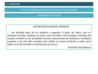 EL NARRADOR
TIPOS DE NARRADOR SEGÚN LA PERSPECTIVA TEMPORAL
UN INDIVIDUO HUMILDE, MODESTO
He decidido dejar de ser pedante y engreído. A partir de ahora, seré un
individuo humilde, modesto, ya verán; seré el hombre más humilde y modesto del
mundo, triunfaré en los principales torneos internaciones de modestia y humildad,
accederé a los más altos estrados para exhibir mi nueva condición y nadie, pero
nadie, será más humilde y modesto que yo: lo juro.
Armando José Sequera
NARRADOR EN FUTURO
 