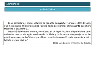 EL NARRADOR
AUTOR-EDITOR
En un ejemplar del primer volumen de Las Mil y Una Noches (Londres, 1839) de Lane,
que me consiguió mi querido amigo Paulino Keins, descubrimos el manuscrito que ahora
traduciré al castellano (...)
Traduciré fielmente el informe, compuesto en un inglés incoloro, sin permitirme otras
omisiones que las de algún versículo de la Biblia y la de un curioso pasaje sobre las
prácticas sexuales de los Yahoos que el buen presbiteriano confió pudorosamente al latín.
Falta la primera página.”
Jorge Luis Borges, El informe de Brodie.
 
