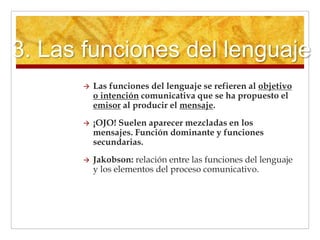 3. Las funciones del lenguaje
 Las funciones del lenguaje se refieren al objetivo
o intención comunicativa que se ha propuesto el
emisor al producir el mensaje.
 ¡OJO! Suelen aparecer mezcladas en los
mensajes. Función dominante y funciones
secundarias.
 Jakobson: relación entre las funciones del lenguaje
y los elementos del proceso comunicativo.
 