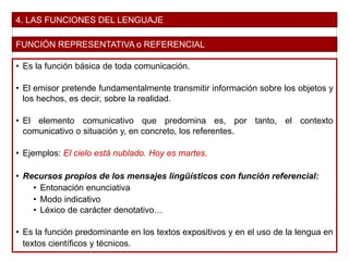 4. LAS FUNCIONES DEL LENGUAJE
FUNCIÓN REPRESENTATIVA o REFERENCIAL
• Es la función básica de toda comunicación.
• El emisor pretende fundamentalmente transmitir información sobre los objetos y
los hechos, es decir, sobre la realidad.
• El elemento comunicativo que predomina es, por tanto, el contexto
comunicativo o situación y, en concreto, los referentes.
• Ejemplos: El cielo está nublado. Hoy es martes.
• Recursos propios de los mensajes lingüísticos con función referencial:
• Entonación enunciativa
• Modo indicativo
• Léxico de carácter denotativo…
• Es la función predominante en los textos expositivos y en el uso de la lengua en
textos científicos y técnicos.
 