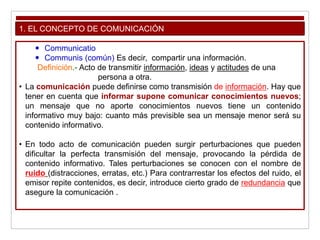 1. EL CONCEPTO DE COMUNICACIÓN
 Communicatio
 Communis (común) Es decir, compartir una información.
Definición.- Acto de transmitir información, ideas y actitudes de una
persona a otra.
• La comunicación puede definirse como transmisión de información. Hay que
tener en cuenta que informar supone comunicar conocimientos nuevos;
un mensaje que no aporte conocimientos nuevos tiene un contenido
informativo muy bajo: cuanto más previsible sea un mensaje menor será su
contenido informativo.
• En todo acto de comunicación pueden surgir perturbaciones que pueden
dificultar la perfecta transmisión del mensaje, provocando la pérdida de
contenido informativo. Tales perturbaciones se conocen con el nombre de
ruido (distracciones, erratas, etc.) Para contrarrestar los efectos del ruido, el
emisor repite contenidos, es decir, introduce cierto grado de redundancia que
asegure la comunicación .
 
