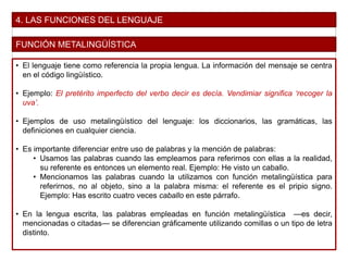 4. LAS FUNCIONES DEL LENGUAJE
FUNCIÓN METALINGÜÍSTICA
• El lenguaje tiene como referencia la propia lengua. La información del mensaje se centra
en el código lingüístico.
• Ejemplo: El pretérito imperfecto del verbo decir es decía. Vendimiar significa ‘recoger la
uva’.
• Ejemplos de uso metalingüístico del lenguaje: los diccionarios, las gramáticas, las
definiciones en cualquier ciencia.
• Es importante diferenciar entre uso de palabras y la mención de palabras:
• Usamos las palabras cuando las empleamos para referirnos con ellas a la realidad,
su referente es entonces un elemento real. Ejemplo: He visto un caballo.
• Mencionamos las palabras cuando la utilizamos con función metalingüística para
referirnos, no al objeto, sino a la palabra misma: el referente es el pripio signo.
Ejemplo: Has escrito cuatro veces caballo en este párrafo.
• En la lengua escrita, las palabras empleadas en función metalingüística —es decir,
mencionadas o citadas— se diferencian gráficamente utilizando comillas o un tipo de letra
distinto.
 