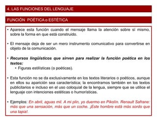 4. LAS FUNCIONES DEL LENGUAJE
FUNCIÓN POÉTICA o ESTÉTICA
• Aparece esta función cuando el mensaje llama la atención sobre sí mismo,
sobre la forma en que está construido.
• El mensaje deja de ser un mero instrumento comunicativo para convertirse en
objeto de la comunicación.
• Recursos lingüísticos que sirven para realizar la función poética en los
textos:
• Figuras estilísticas (o poéticas).
• Esta función no se da exclusivamente en los textos literarios o poéticos, aunque
en ellos su aparición sea característica; la encontramos también en los textos
publicitarios e incluso en el uso coloquial de la lengua, siempre que se utilice el
lenguaje con intenciones estéticas o humorísticas.
• Ejemplos: En abril, aguas mil. A mi plin, yo duermo en Pikolín. Renault Safrane:
más que una sensación, más que un coche. ¡Este hombre está más sordo que
una tapia!.
 