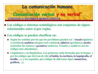La comunicación humana
Comunicación verbal y no verbal”
CÓDIGOS O SISTEMAS SEMIOLÓGICOS
 Los códigos o sistemas semiológicos son conjuntos de signos
relacionados entre sí por reglas.
 Los códigos se pueden clasificar en:
 Según los sentidos por los que los percibimos pueden ser : visuales (pintura
o escritura), auditivos (lengua oral o música), olfativos (perfumes), táctiles
(estrechar las manos) y gustativos (sabores). Visuales y auditivos son los
códigos más abundantes.
 Lingüísticos y no lingüísticos. Los primeros están formados por la lengua y
por los códigos que derivan de ella (el habla, la escritura, la taquigrafía, el
braille, ...), y los segundos, por códigos de diferentes tipos (numéricos,
gráficos, ...).
 