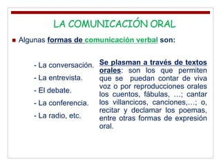  Algunas formas de comunicación verbal son:
- La conversación.
- La entrevista.
- El debate.
- La conferencia.
- La radio, etc.
.LA COMUNICACIÓN ORAL
Se plasman a través de textos
orales: son los que permiten
que se puedan contar de viva
voz o por reproducciones orales
los cuentos, fábulas, …; cantar
los villancicos, canciones,…; o,
recitar y declamar los poemas,
entre otras formas de expresión
oral.
 