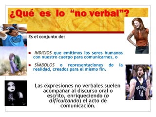 Es el conjunto de:
 INDICIOS que emitimos los seres humanos
con nuestro cuerpo para comunicarnos, o
 SÍMBOLOS o representaciones de la
realidad, creados para el mismo fin.
Las expresiones no verbales suelen
acompañar al discurso oral o
escrito, enriqueciendo (o
dificultando) el acto de
comunicación.
 