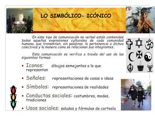En este tipo de comunicación no verbal están contenidas
todas aquellas expresiones culturales de cada comunidad
humana, que transmiten, sin palabras, la pertenencia a dichos
colectivos y la manera como se relacionan sus integrantes..
Esta comunicación se verifica a través del uso de las
siguientes formas:
 Iconos: dibujos semejantes a lo que
representan
 Señales: representaciones de cosas o ideas
 Símbolos: representaciones de realidades
 Conductas sociales: costumbres, modas,
tradiciones
 Usos sociales: saludos y fórmulas de cortesía
LO SIMBÓLICO- ICÓNICO
 