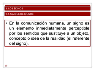 53
3. LOS SIGNOS
• En la comunicación humana, un signo es
un elemento inmediatamente perceptible
por los sentidos que sustituye a un objeto,
concepto o idea de la realidad (el referente
del signo).
3.1. CLASES DE SIGNOS
 