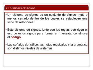 3.2. SISTEMAS DE SIGNOS
• Un sistema de signos es un conjunto de signos más o
menos cerrado dentro de los cuales se establecen una
serie de relaciones.
• Este sistema de signos, junto con las reglas que rigen el
uso de estos signos para formar un mensaje, constituye
el código.
• Las señales de tráfico, las notas musicales y la gramática
son distintos niveles de sistemas.
 