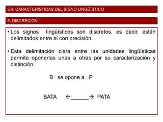 3.4. CARACTERÍSTICAS DEL SIGNO LINGÜÍSTICO
5. DISCRECIÓN
• Los signos lingüísticos son discretos, es decir, están
delimitados entre sí con precisión.
• Esta delimitación clara entre las unidades lingüísticas
permite oponerlas unas a otras por su caracterización y
distinción.
B se opone a P
BATA ______ PATA
 