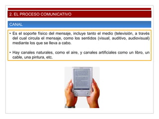 2. EL PROCESO COMUNICATIVO
CANAL
• Es el soporte físico del mensaje, incluye tanto el medio (televisión, a través
del cual circula el mensaje, como los sentidos (visual, auditivo, audiovisual)
mediante los que se lleva a cabo.
• Hay canales naturales, como el aire, y canales artificiales como un libro, un
cable, una pintura, etc.
 