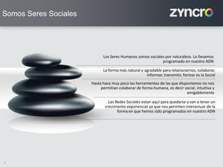 9
La forma más natural y agradable para relacionarnos, colaborar,
informar, transmitir, formar es la Social
Los Seres Humanos somos sociales por naturaleza. Lo llevamos
programado en nuestro ADN
Hasta hace muy poco las herramientas de las que disponíamos no nos
permitian colaborar de forma humana, es decir social, intuitiva y
amigablemente
Las Redes Sociales estan aquí para quedarse y van a tener un
crecimiento exponencial ya que nos permiten interactuar de la
forma en que hemos sido programados en nuestro ADN
Somos Seres Sociales
 