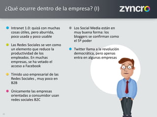 12
Intranet 1.0: quizá con muchas
cosas útiles, pero aburrida,
poco usada y poco usable
Las Redes Sociales se ven como
un elemento que reduce la
productividad de los
empleados. En muchas
empresas, se ha vetado el
acceso a Facebook
Tímido uso empresarial de las
Redes Sociales , muy poco en
B2B
Únicamente las empresas
orientadas a consumidor usan
redes sociales B2C
Los Social Media están en
muy buena forma: los
bloggers se confirman como
el 5º poder
Twitter llama a la revolución
democrática, pero apenas
entra en algunas empresas
¿Qué ocurre dentro de la empresa? (I)
 