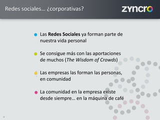 18
Redes sociales… ¿corporativas?
Las Redes Sociales ya forman parte de
nuestra vida personal
Se consigue más con las aportaciones
de muchos (The Wisdom of Crowds)
Las empresas las forman las personas,
en comunidad
La comunidad en la empresa existe
desde siempre… en la máquina de café
<
<
 