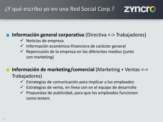 22
¿Y qué escribo yo en una Red Social Corp.?
Información general corporativa (Directiva <-> Trabajadores)
 Noticias de empresa
 Información económico-financiera de carácter general
 Repercusión de la empresa en los diferentes medios (junto
con marketing)
Información de marketing/comercial (Marketing + Ventas <->
Trabajadores)
 Estrategias de comunicación para implicar a los empleados
 Estrategias de venta, en línea con en el equipo de desarrollo
 Propuestas de publicidad, para que los empleados funcionen
como testers
 