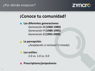 24
¿Por dónde empezar?
Las diferentes generaciones:
Generación X (1960-1980)
Generación Y (1980-1995)
Generación Z (1993-2000)
La percepción:
¿Aceptación o rechazo? (=miedo)
Los estilos:
2.0 vs. 1.0 vs. 0.0
Prescriptores/propulsores
¡Conoce tu comunidad!
 