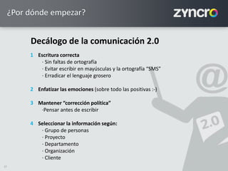 27
¿Por dónde empezar?
Escritura correcta
· Sin faltas de ortografía
· Evitar escribir en mayúsculas y la ortografía “SMS”
· Erradicar el lenguaje grosero
Enfatizar las emociones (sobre todo las positivas :-)
Mantener “corrección política”
·Pensar antes de escribir
Seleccionar la información según:
· Grupo de personas
· Proyecto
· Departamento
· Organización
· Cliente
1
2
3
4
Decálogo de la comunicación 2.0
 