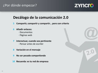 28
¿Por dónde empezar?
Decálogo de la comunicación 2.0
Compartir, compartir y compartir… pero con criterio
Añadir enlaces:
· Documentos
· Páginas web
Interactuar, cuando sea pertinente
· Pensar antes de escribir
Variación en el mensaje
No ser pesado compartiendo
Recuerda: es tu red de empresa
5
6
7
8
9
10
 