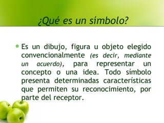 ¿Qué es un símbolo?
Es un dibujo, figura u objeto elegido
convencionalmente (es decir, mediante
un acuerdo), para representar un
concepto o una idea. Todo símbolo
presenta determinadas características
que permiten su reconocimiento, por
parte del receptor.
 