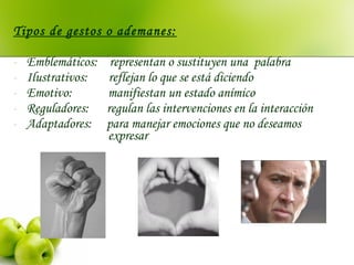 Tipos de gestos o ademanes:
- Emblemáticos: representan o sustituyen una palabra
- Ilustrativos: reflejan lo que se está diciendo
- Emotivo: manifiestan un estado anímico
- Reguladores: regulan las intervenciones en la interacción
- Adaptadores: para manejar emociones que no deseamos
expresar
 