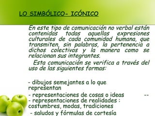 LO SIMBÓLICO- ICÓNICO
En este tipo de comunicación no verbal están
contenidas todas aquellas expresiones
culturales de cada comunidad humana, que
transmiten, sin palabras, la pertenencia a
dichos colectivos y la manera como se
relacionan sus integrantes.
Esta comunicación se verifica a través del
uso de las siguientes formas:
: - dibujos semejantes a lo que
representanSeñales:
- representaciones de cosas o ideasSolos: --
- representaciones de realidades :
costumbres, modas, tradicionesUsos ociales:
- saludos y fórmulas de cortesía
 
