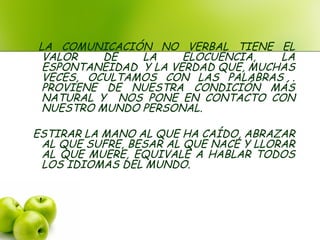 LA COMUNICACIÓN NO VERBAL TIENE EL
VALOR DE LA ELOCUENCIA, LA
ESPONTANEIDAD Y LA VERDAD QUE, MUCHAS
VECES, OCULTAMOS CON LAS PALABRAS .
PROVIENE DE NUESTRA CONDICIÓN MÁS
NATURAL Y NOS PONE EN CONTACTO CON
NUESTRO MUNDO PERSONAL.
ESTIRAR LA MANO AL QUE HA CAÍDO, ABRAZAR
AL QUE SUFRE, BESAR AL QUE NACE Y LLORAR
AL QUE MUERE, EQUIVALE A HABLAR TODOS
LOS IDIOMAS DEL MUNDO.
 