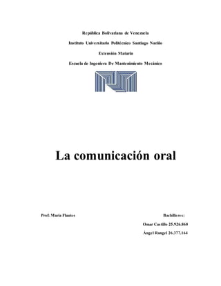 República Bolivariana de Venezuela
Instituto Universitario Politécnico Santiago Nariño
Extensión Maturín
Escuela de Ingeniera De Mantenimiento Mecánico
La comunicación oral
Prof: María Flautes Bachilleres:
Omar Castillo 25.926.860
Ángel Rangel 26.377.164
 