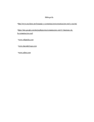 Bibliografía
•http://www.escolares.net/lenguaje-y-comunicacion/comunicacion-oral-y-escrita/
•https://sites.google.com/site/pcpilopezvicu/comunicacion-oral-i/1-funciones-de-
la-comunicacion-oral.
•www.wikipedia.com
•www.rincondelvago.com
•www.yahoo.com
 