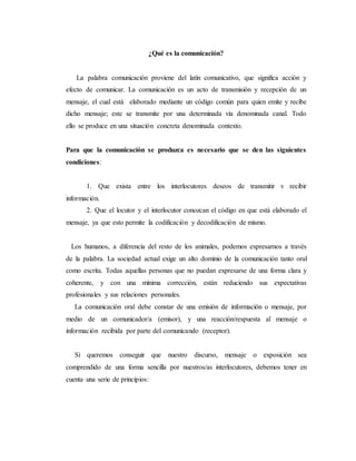 ¿Qué es la comunicación?
La palabra comunicación proviene del latín comunicativo, que significa acción y
efecto de comunicar. La comunicación es un acto de transmisión y recepción de un
mensaje, el cual está elaborado mediante un código común para quien emite y recibe
dicho mensaje; este se transmite por una determinada vía denominada canal. Todo
ello se produce en una situación concreta denominada contexto.
Para que la comunicación se produzca es necesario que se den las siguientes
condiciones:
1. Que exista entre los interlocutores deseos de transmitir v recibir
información.
2. Que el locutor y el interlocutor conozcan el código en que está elaborado el
mensaje, ya que esto permite la codificación y decodificación de mismo.
Los humanos, a diferencia del resto de los animales, podemos expresarnos a través
de la palabra. La sociedad actual exige un alto dominio de la comunicación tanto oral
como escrita. Todas aquellas personas que no puedan expresarse de una forma clara y
coherente, y con una mínima corrección, están reduciendo sus expectativas
profesionales y sus relaciones personales.
La comunicación oral debe constar de una emisión de información o mensaje, por
medio de un comunicador/a (emisor), y una reacción/respuesta al mensaje o
información recibida por parte del comunicando (receptor).
Si queremos conseguir que nuestro discurso, mensaje o exposición sea
comprendido de una forma sencilla por nuestros/as interlocutores, debemos tener en
cuenta una serie de principios:
 