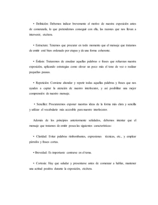 • Definición: Debemos indicar brevemente el motivo de nuestra exposición antes
de comenzarla, lo que pretendemos conseguir con ella, las razones que nos llevan a
intervenir, etcétera.
• Estructura: Tenemos que procurar en todo momento que el mensaje que tratamos
de emitir esté bien ordenado por etapas y de una forma coherente.
• Énfasis: Trataremos de ensalzar aquellas palabras o frases que refuerzan nuestra
exposición, aplicando estrategias como elevar un poco más el tono de voz o realizar
pequeñas pausas.
• Repetición: Conviene ahondar y repetir todas aquellas palabras y frases que nos
ayuden a captar la atención de nuestro interlocutor, y así posibilitar una mejor
comprensión de nuestro mensaje.
• Sencillez: Procuraremos exponer nuestras ideas de la forma más clara y sencilla
y utilizar el vocabulario más accesible para nuestro interlocutor.
Además de los principios anteriormente señalados, debemos intentar que el
mensaje que tratamos de emitir posea las siguientes características:
• Claridad: Evitar palabras rimbombantes, expresiones técnicas, etc., y emplear
párrafos y frases cortas.
• Brevedad: Es importante centrarse en el tema.
• Cortesía: Hay que saludar y presentarse antes de comenzar a hablar, mantener
una actitud positiva durante la exposición, etcétera.
 