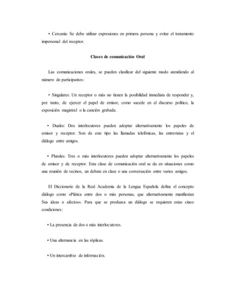 • Cercanía: Se debe utilizar expresiones en primera persona y evitar el tratamiento
impersonal del receptor.
Clases de comunicación Oral
Las comunicaciones orales, se pueden clasificar del siguiente modo atendiendo al
número de participantes:
• Singulares: Un receptor o más no tienen la posibilidad inmediata de responder y,
por tanto, de ejercer el papel de emisor, como sucede en el discurso político, la
exposición magistral o la canción grabada.
• Duales: Dos interlocutores pueden adoptar alternativamente los papeles de
emisor y receptor. Son de este tipo las llamadas telefónicas, las entrevistas y el
diálogo entre amigos.
• Plurales: Tres o más interlocutores pueden adoptar alternativamente los papeles
de emisor y de receptor. Esta clase de comunicación oral se da en situaciones como
una reunión de vecinos, un debate en clase o una conversación entre varios amigos.
El Diccionario de la Real Academia de la Lengua Española define el concepto
diálogo como «Plática entre dos o más personas, que alternativamente manifiestan
Sus ideas o afectos». Para que se produzca un diálogo se requieren estas cinco
condiciones:
• La presencia de dos o más interlocutores.
• Una alternancia en las réplicas.
• Un intercambio de información.
 