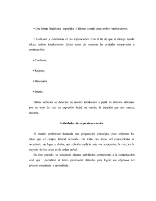 • Una forma lingüística específica o idioma común para ambos interlocutores.
• Cohesión y coherencia en las exposiciones: Con el fin de que el diálogo resulte
eficaz, ambos interlocutores deben tratar de mantener las actitudes enumeradas a
continuación:
• Confianza.
• Respeto.
• Distensión.
• Interés.
Dichas actitudes se detectan en nuestro interlocutor a partir de diversos síntomas:
por su tono de voz, su expresión facial, su mirada, la atención que nos presta,
etcétera.
Actividades de expresiones orales
El mundo profesional demanda una preparación estratégica para enfrentar los
retos que el campo laboral demanda. En todas las áreas del conocimiento se
necesitará, sin lugar a dudas, una relación explícita ante sus semejantes, la cual, en la
mayoría de los casos es de orden verbal.
En este capítulo, se estudiarán algunas actividades competentes a la comunicación
oral, que permitirán al futuro profesional utilizarlas para lograr sus objetivos del
proceso enseñanza y aprendizaje.
 