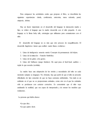 Para enriquecer las actividades orales que propone el libro, se describirán las
siguientes experiencias: charla, conferencia, entrevista, mesa redonda, panel,
simposio, debate.
Hay un factor importante en el desarrollo del lenguaje: la interacción madre e
hijo; se refiere al lenguaje que la madre desarrolla con el niño pequeño. A este
lenguaje se le llama baby talk, estrategias que utilizamos para comunicamos con el
niño.
El desarrollo del lenguaje no es más que otro proceso de reequilibración. El
desarrollo lingüístico tienen que confluir cuatro líneas evolutivas:
1. Línea de inteligencia sensoria motriz Concepto de permanencia del objeto.
2. Línea de la imitación - Función Simbólica.
3. Línea de los gritos a los gestos.
4. Línea del balbuceo (juego fonético). De aquí pasa al feed-back auditivo --
repite lo que escucha (ecolalia).
La madre hace una adaptación de los niveles y necesidades del niño en cada
momento (adapta su lenguaje). No obstante, hay que partir de que el niño no presente
dificultades de tipo sensorial, de que no haya carencias ambientales. Tan malo es un
ambiente en el que no se proporcionan estímulos, como otro en el que los estímulos
sólo se produzcan con carácter correctivo. Es conveniente que el niño vaya
analizando la realidad, que sea capaz de interpretarla y de retener los modelos que
realizamos.
La persona que habla abarca:
•Lo que dice.
•Lo que quiere decir.
 