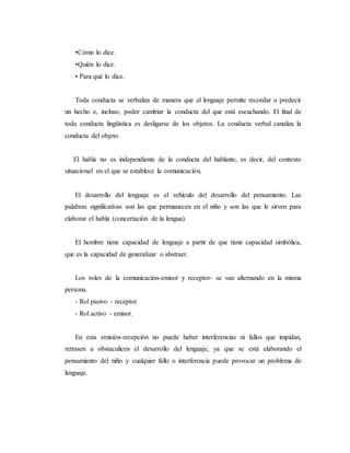 •Cómo lo dice.
•Quién lo dice.
• Para qué lo dice.
Toda conducta se verbaliza de manera que el lenguaje permite recordar o predecir
un hecho e, incluso, poder cambiar la conducta del que está escuchando. El final de
toda conducta lingüística es desligarse de los objetos. La conducta verbal canaliza la
conducta del objeto.
El habla no es independiente de la conducta del hablante, es decir, del contexto
situacional en el que se establece la comunicación.
El desarrollo del lenguaje es el vehículo del desarrollo del pensamiento. Las
palabras significativas son las que permanecen en el niño y son las que le sirven para
elaborar el habla (concertación de la lengua).
El hombre tiene capacidad de lenguaje a partir de que tiene capacidad simbólica,
que es la capacidad de generalizar o abstraer.
Los roles de la comunicación-emisor y receptor- se van alternando en la misma
persona.
- Rol pasivo - receptor.
- Rol activo - emisor.
En esta emisión-recepción no puede haber interferencias ni fallos que impidan,
retrasen u obstaculicen el desarrollo del lenguaje, ya que se está elaborando el
pensamiento del niño y cualquier fallo o interferencia puede provocar un problema de
lenguaje.
 