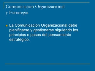Comunicación Organizacional
y Estrategia
 La Comunicación Organizacional debe
planificarse y gestionarse siguiendo los
principios o pasos del pensamiento
estratégico.
 