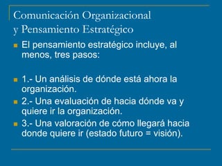 Comunicación Organizacional
y Pensamiento Estratégico
 El pensamiento estratégico incluye, al
menos, tres pasos:
 1.- Un análisis de dónde está ahora la
organización.
 2.- Una evaluación de hacia dónde va y
quiere ir la organización.
 3.- Una valoración de cómo llegará hacia
donde quiere ir (estado futuro = visión).
 