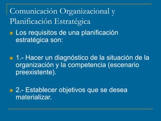 Comunicación Organizacional y
Planificación Estratégica
 Los requisitos de una planificación
estratégica son:
 1.- Hacer un diagnóstico de la situación de la
organización y la competencia (escenario
preexistente).
 2.- Establecer objetivos que se desea
materializar.
 