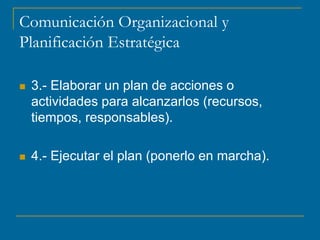 Comunicación Organizacional y
Planificación Estratégica
 3.- Elaborar un plan de acciones o
actividades para alcanzarlos (recursos,
tiempos, responsables).
 4.- Ejecutar el plan (ponerlo en marcha).
 