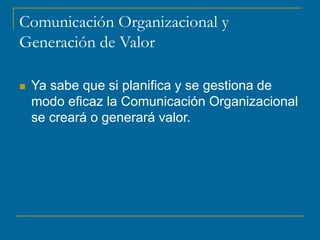 Comunicación Organizacional y
Generación de Valor
 Ya sabe que si planifica y se gestiona de
modo eficaz la Comunicación Organizacional
se creará o generará valor.
 