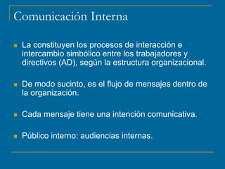 Comunicación Interna
 La constituyen los procesos de interacción e
intercambio simbólico entre los trabajadores y
directivos (AD), según la estructura organizacional.
 De modo sucinto, es el flujo de mensajes dentro de
la organización.
 Cada mensaje tiene una intención comunicativa.
 Público interno: audiencias internas.
 