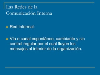 Las Redes de la
Comunicación Interna
 Red Informal:
 Vía o canal espontáneo, cambiante y sin
control regular por el cual fluyen los
mensajes al interior de la organización.
 