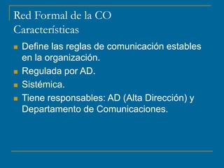 Red Formal de la CO
Características
 Define las reglas de comunicación estables
en la organización.
 Regulada por AD.
 Sistémica.
 Tiene responsables: AD (Alta Dirección) y
Departamento de Comunicaciones.
 