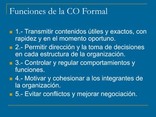 Funciones de la CO Formal
 1.- Transmitir contenidos útiles y exactos, con
rapidez y en el momento oportuno.
 2.- Permitir dirección y la toma de decisiones
en cada estructura de la organización.
 3.- Controlar y regular comportamientos y
funciones.
 4.- Motivar y cohesionar a los integrantes de
la organización.
 5.- Evitar conflictos y mejorar negociación.
 