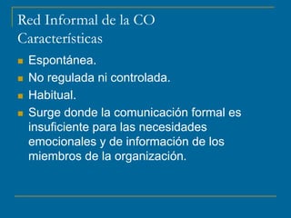 Red Informal de la CO
Características
 Espontánea.
 No regulada ni controlada.
 Habitual.
 Surge donde la comunicación formal es
insuficiente para las necesidades
emocionales y de información de los
miembros de la organización.
 