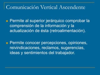 Comunicación Vertical Ascendente
 Permite al superior jerárquico comprobar la
comprensión de la información y la
actualización de ésta (retroalimentación).
 Permite conocer percepciones, opiniones,
reivindicaciones, reclamos, sugerencias,
ideas y sentimientos del trabajador.
 