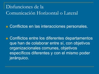 Disfunciones de la
Comunicación Horizontal o Lateral
 Conflictos en las interacciones personales.
 Conflictos entre los diferentes departamentos
que han de colaborar entre sí, con objetivos
organizacionales comunes, objetivos
específicos diferentes y con el mismo poder
jerárquico.
 