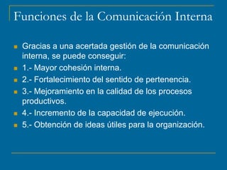 Funciones de la Comunicación Interna
 Gracias a una acertada gestión de la comunicación
interna, se puede conseguir:
 1.- Mayor cohesión interna.
 2.- Fortalecimiento del sentido de pertenencia.
 3.- Mejoramiento en la calidad de los procesos
productivos.
 4.- Incremento de la capacidad de ejecución.
 5.- Obtención de ideas útiles para la organización.
 