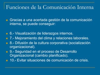 Funciones de la Comunicación Interna
 Gracias a una acertada gestión de la comunicación
interna, se puede conseguir:
 6.- Visualización de liderazgos internos.
 7.- Mejoramiento del clima y relaciones laborales.
 8.- Difusión de la cultura corporativa (socialización
organizacional).
 9.- Seguridad en el proceso de Desarrollo
Organizacional (cambio planificado).
 10.- Evitar situaciones de comunicación de crisis.
 
